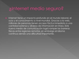  Internet tiene un impacto profundo en el mundo laboral, el
ocio y el conocimiento a nivel mundial. Gracias a la web,
millones de personas tienen acceso fácil e inmediato a una
cantidad extensa y diversa de información en línea. Este
nuevo medio de comunicación logró romper las barreras
físicas entre regiones remotas, sin embargo el idioma
continua siendo una dificultad importante.
 