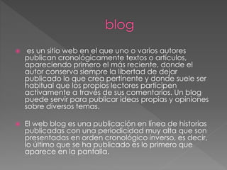  es un sitio web en el que uno o varios autores
publican cronológicamente textos o artículos,
apareciendo primero el más reciente, donde el
autor conserva siempre la libertad de dejar
publicado lo que crea pertinente y donde suele ser
habitual que los propios lectores participen
activamente a través de sus comentarios. Un blog
puede servir para publicar ideas propias y opiniones
sobre diversos temas.
 El web blog es una publicación en línea de historias
publicadas con una periodicidad muy alta que son
presentadas en orden cronológico inverso, es decir,
lo último que se ha publicado es lo primero que
aparece en la pantalla.
 
