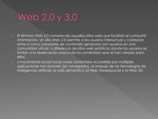  El término Web 2.0 comprende aquellos sitios web que facilitan el compartir
información, Un sitio Web 2.0 permite a los usuarios interactuar y colaborar
entre sí como creadores de contenido generado por usuarios en una
comunidad virtual, a diferencia de sitios web estáticos donde los usuarios se
limitan a la observación pasiva de los contenidos que se han creado para
ellos
 n movimiento social hacia crear contenidos accesibles por múltiples
aplicaciones non-browser (sin navegador), el empuje de las tecnologías de
inteligencia artificial, la web semántica, la Web Geoespacial o la Web 3D
 