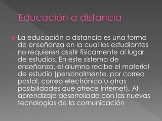  La educación a distancia es una forma
de enseñanza en la cual los estudiantes
no requieren asistir físicamente al lugar
de estudios. En este sistema de
enseñanza, el alumno recibe el material
de estudio (personalmente, por correo
postal, correo electrónico u otras
posibilidades que ofrece Internet). Al
aprendizaje desarrollado con las nuevas
tecnologías de la comunicación
 