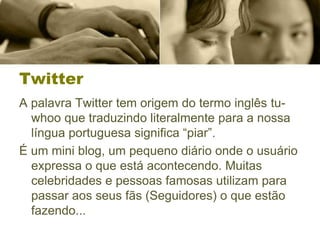 Twitter
A palavra Twitter tem origem do termo inglês tu-
whoo que traduzindo literalmente para a nossa
língua portuguesa significa “piar”.
É um mini blog, um pequeno diário onde o usuário
expressa o que está acontecendo. Muitas
celebridades e pessoas famosas utilizam para
passar aos seus fãs (Seguidores) o que estão
fazendo...
 