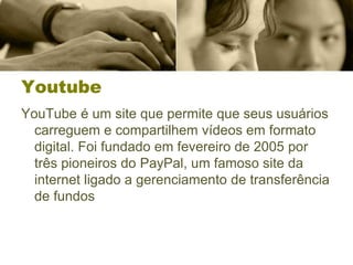 Youtube
YouTube é um site que permite que seus usuários
carreguem e compartilhem vídeos em formato
digital. Foi fundado em fevereiro de 2005 por
três pioneiros do PayPal, um famoso site da
internet ligado a gerenciamento de transferência
de fundos
 
