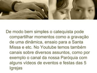 De modo bem simples o catequista pode
compartilhar momentos como a gravação
de uma dinâmica, ensaio para a Santa
Missa e etc. No Youtube temos também
canais sobre diversos assuntos, como por
exemplo o canal da nossa Paróquia com
alguns vídeos de eventos e festas das 5
Igrejas
 