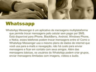 Whatssapp
WhatsApp Messenger é um aplicativo de mensagens multiplataforma
que permite trocar mensagens pelo celular sem pagar por SMS.
Está disponível para iPhone, BlackBerry, Android, Windows Phone,
e Nokia, esses telefones podem trocar mensagens entre si! Como o
WhatsApp Messenger usa o mesmo plano de dados de internet que
você usa para e-mails e navegação, não há custo para enviar
mensagens e ficar em contato com seus amigos. Além das
mensagens básicas, os usuários do WhatsApp podem criar grupos,
enviar mensagens ilimitadas com imagens, vídeos e áudio.
 