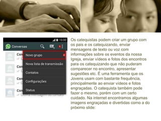Os catequistas podem criar um grupo com
os pais e os catequizando, enviar
mensagens de texto ou voz com
informações sobre os eventos da nossa
Igreja, enviar vídeos e fotos dos encontros
para os catequizando que não puderam
comparecer no encontro, apresentar
sugestões etc. É uma ferramenta que os
Jovens usam com bastante frequência,
principalmente ao enviar vídeos e fotos
engraçadas. O catequista também pode
fazer o mesmo, porém com um certo
cuidado. Na internet encontramos algumas
imagens engraçadas e divertidas como a do
próximo slide:
 