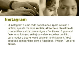 Instagram
• O Instagram é uma rede social móvel (para celular e
tablets) que de maneira rápida, atraente e divertida de
compartilhar a vida com amigos e familiares. É possivel
fazer uma foto (ou selfie) ou vídeo, escolher um filtro
para mudar a aparência e publicar no Instagram. Você
pode até compartilhar com o Facebook, Twitter, Tumblr e
outros.
 