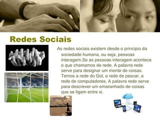 Redes Sociais
As redes sociais existem desde o principio da
sociedade humana, ou seja, pessoas
interagem.Se as pessoas interagem acontece
o que chamamos de rede. A palavra rede
serve para designar um monte de coisas.
Temos a rede do Gol, a rede de pescar, a
rede de computadores. A palavra rede serve
para descrever um emaranhado de coisas
que se ligam entre si.
 