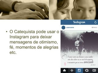 • O Catequista pode usar o
Instagram para deixar
mensagens de otimismo,
fé, momentos de alegrias
etc.
 