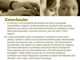 Conclusão
• A internet é uma excelente ferramenta útil para a sociedade
compartilhar e adquirir conhecimentos em qualquer área humana.
Sabemos que sendo uma ferramenta devemos ter equilíbrio e saber
filtrar para aproveitar o que tem de bom, pois ela não é 100%
segura.
Em certas atividades ainda é necessário o contato humano como
abraço, carinho e afeto e isto é possível somente pela interatividade
pessoal, precisamos criar a cultura do encontro. Os Sacramentos
por exemplo, não podem ser dados através da internet, já imaginou
um Padre atendendo a confissão através do chat do Facebook?
Quem garante que as informações que o fiel está passando está
protegida? Nada melhor do que ter um encontro pessoal e
confessar as nossas fraquezas e pecados e depois sair daquela sala
aliviado e sem culpa, pronto para recomeçar.
 