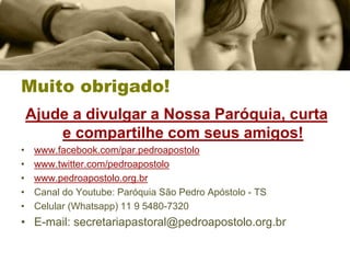 Muito obrigado!
Ajude a divulgar a Nossa Paróquia, curta
e compartilhe com seus amigos!
• www.facebook.com/par.pedroapostolo
• www.twitter.com/pedroapostolo
• www.pedroapostolo.org.br
• Canal do Youtube: Paróquia São Pedro Apóstolo - TS
• Celular (Whatsapp) 11 9 5480-7320
• E-mail: secretariapastoral@pedroapostolo.org.br
 