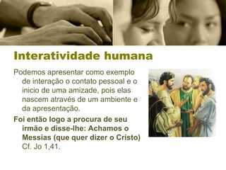 Interatividade humana
Podemos apresentar como exemplo
de interação o contato pessoal e o
inicio de uma amizade, pois elas
nascem através de um ambiente e
da apresentação.
Foi então logo a procura de seu
irmão e disse-lhe: Achamos o
Messias (que quer dizer o Cristo)
Cf. Jo 1,41.
 