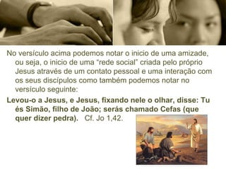 No versículo acima podemos notar o inicio de uma amizade,
ou seja, o inicio de uma “rede social” criada pelo próprio
Jesus através de um contato pessoal e uma interação com
os seus discípulos como também podemos notar no
versículo seguinte:
Levou-o a Jesus, e Jesus, fixando nele o olhar, disse: Tu
és Simão, filho de João; serás chamado Cefas (que
quer dizer pedra). Cf. Jo 1,42.
 