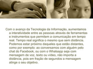 Com o avanço da Tecnologia da Informação, aumentamos
a interatividade entre as pessoas através de ferramentas
e instrumentos que permitem a comunicação em tempo
real. Tempo real significa o mesmo que sem distância.
Podemos estar próximo daqueles que estão distantes,
como por exemplo: ao conversamos com alguém pelo
chat do Facebook, ou com o Whatsapp seja com
mensagem de voz, texto ou vídeo, não importa a
distância, pois em fração de segundos a mensagem
atinge o seu objetivo.
 