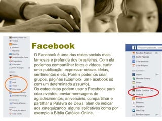 Facebook
O Facebook é uma das redes sociais mais
famosas e preferida dos brasileiros. Com ela
podemos compartilhar fotos e vídeos, curtir
uma publicação, expressar nossas ideias,
sentimentos e etc. Porém podemos criar
grupos, páginas (Exemplo: um Facebook só
com um determinado assunto).
Os catequistas podem usar o Facebook para
criar eventos, enviar mensagens de
agradecimentos, aniversário, compartilhar e
partilhar a Palavra de Deus, além de indicar
aos catequizando alguns aplicativos como por
exemplo a Bíblia Católica Online.
 