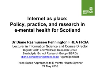 Internet as place:
Policy, practice, and research in
e-mental health for Scotland
Dr Diane Rasmussen Pennington FHEA FRSA
Lecturer in Information Science and Course Director
Digital Health and Wellness Research Group
Strathclyde iSchool Research Group (SiSRG)
diane.pennington@strath.ac.uk / @infogamerist
Place-Based Approaches to E-mental Health Seminar
24 May 2018
 