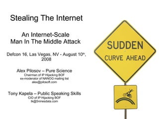 Stealing The Internet An Internet-Scale  Man In The Middle Attack  Defcon 16, Las Vegas, NV - August 10 th , 2008 Alex Pilosov – Pure Science Chairman of IP Hijacking BOF ex-moderator of NANOG mailing list [email_address] Tony Kapela – Public Speaking Skills CIO of IP Hijacking BOF [email_address] 
