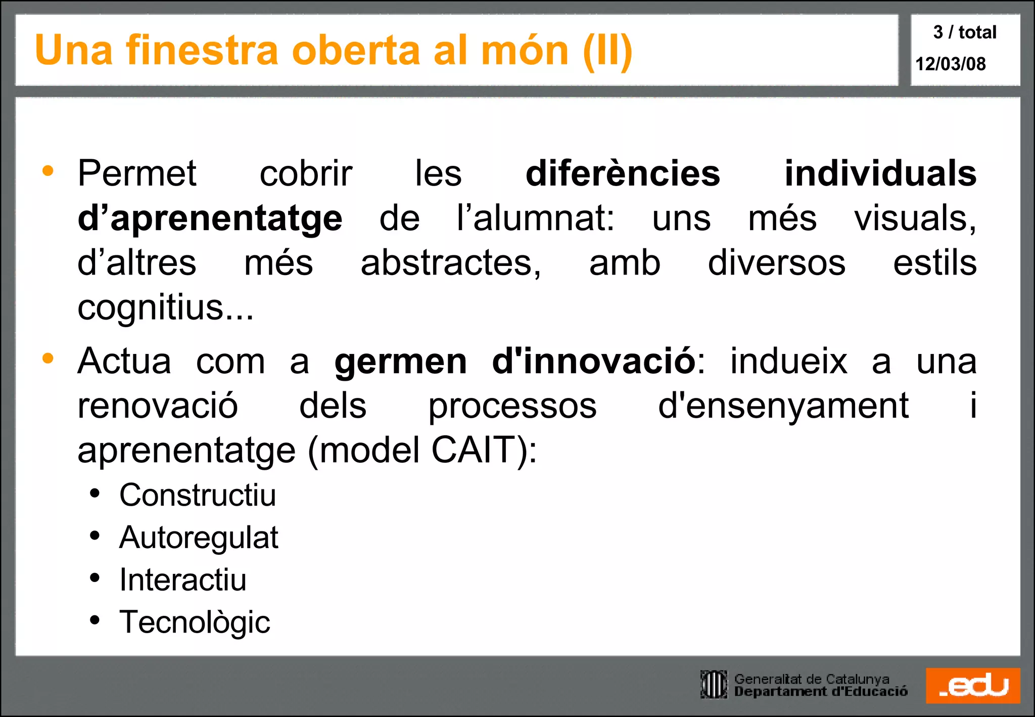 Una finestra oberta al món (II) Permet cobrir les  diferències individuals d’aprenentatge  de l’alumnat: uns més visuals, d’altres més abstractes, amb diversos estils cognitius... Actua com a  germen d'innovació : indueix a una renovació dels processos d'ensenyament i aprenentatge (model CAIT): Constructiu Autoregulat Interactiu Tecnològic 