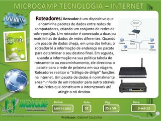 Aula: Pág: Data:
02 25 a 50 9-set-13SA073-12003
Turma:
Professor: Gabriel Coutinho
Roteador é um dispositivo que
encaminha pacotes de dados entre redes de
computadores, criando um conjunto de redes de
sobreposição. Um roteador é conectado a duas ou
mais linhas de dados de redes diferentes. Quando
um pacote de dados chega, em uma das linhas, o
roteador lê a informação de endereço no pacote
para determinar o seu destino final. Em seguida,
usando a informação na sua política tabela de
roteamento ou encaminhamento, ele direciona o
pacote para a rede de próxima em sua viagem.
Roteadores realizar o "tráfego de dirigir" funções
na Internet. Um pacote de dados é normalmente
encaminhado de um roteador para outro através
das redes que constituem a internetwork até
atingir o nó destino.
 