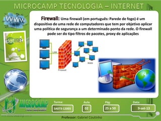 Aula: Pág: Data:
02 25 a 50 9-set-13SA073-12003
Turma:
Professor: Gabriel Coutinho
Uma firewall (em português: Parede de fogo) é um
dispositivo de uma rede de computadores que tem por objetivo aplicar
uma política de segurança a um determinado ponto da rede. O firewall
pode ser do tipo filtros de pacotes, proxy de aplicações
 