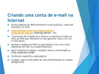Criando uma conta de e-mail na
Internet
 Muitas páginas da Web oferecem e-mail gratuito, como por
exemplo, os sites:
 www.hotmail.com; www.ibest.com.br ;
www.yahoo.com.br; www.ig.com.br , etc.
 O processo de criação de e-mails é o mesmo em todos os
sites da Web que oferecem e-mail gratuito. Para criar um
e-mail basta:
 Acessar a página da Web na qual deseja criar um e-mail
digitando seu URL no campo Endereço;
 Após exibição da página, escolher nesta o link E-mail ou
Criar conta de e-mail
 Conforme especifica cada página;
 A seguir, siga as instruções da tela preenchendo os campos
obrigatórios.
 