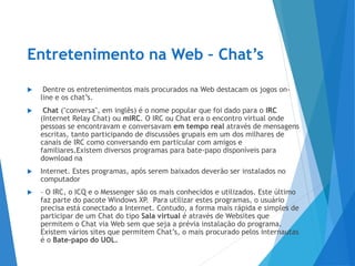 Entretenimento na Web – Chat’s
 Dentre os entretenimentos mais procurados na Web destacam os jogos on-
line e os chat’s.
 Chat ("conversa", em inglês) é o nome popular que foi dado para o IRC
(Internet Relay Chat) ou mIRC. O IRC ou Chat era o encontro virtual onde
pessoas se encontravam e conversavam em tempo real através de mensagens
escritas, tanto participando de discussões grupais em um dos milhares de
canais de IRC como conversando em particular com amigos e
familiares.Existem diversos programas para bate-papo disponíveis para
download na
 Internet. Estes programas, após serem baixados deverão ser instalados no
computador
 – O IRC, o ICQ e o Messenger são os mais conhecidos e utilizados. Este último
faz parte do pacote Windows XP. Para utilizar estes programas, o usuário
precisa está conectado a Internet. Contudo, a forma mais rápida e simples de
participar de um Chat do tipo Sala virtual é através de Websites que
permitem o Chat via Web sem que seja a prévia instalação do programa.
Existem vários sites que permitem Chat’s, o mais procurado pelos internautas
é o Bate-papo do UOL.
 