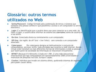 Glossário: outros termos
utilizados no Web
 Senha/Password - Código formado pela combinação de letras e números que
somente uma pessoa conhece e que possibilita o acesso a um computador ou serviço
eletrônico.
 Login: É a identificação que o usuário deve usar para conectar-se a uma rede. Ao
fazer o Login, o usuário deve informar ao sistema seu username (nome de usuário) e
a sua senha.
 On-line: Conectado direta ou remotamente a um computador.
 Off-line: (do inglês: de off 'fora' + line 'linha') – sem conexão a um computador
associado.
 Cyberspace: Por cyberspace designa-se habitualmente o conjunto de
computadores, serviços, enfim, toda atividade que constitui a rede Internet. Mundo
virtual onde transitam as mais diferentes formas de informações e onde as pessoas
que fazem parte da sociedade da informação se relacionam virtualmente.
 BITNET (Because It’s Network): Criada em 1.981, é uma rede educacional
internacional que liga computadores em aproximadamente 2500 universidades e
institutoss de pesquisas nos EUA, Europa e Japão.
 Cracker: Indivíduo que invade um sistema alheio, quebrando sistemas de segurança
para poder causar danos.
 