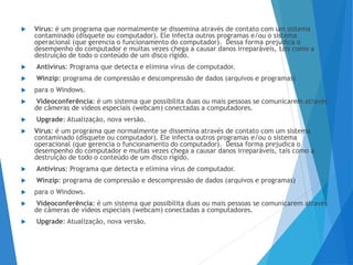  Vírus: é um programa que normalmente se dissemina através de contato com um sistema
contaminado (disquete ou computador). Ele infecta outros programas e/ou o sistema
operacional (que gerencia o funcionamento do computador). Dessa forma prejudica o
desempenho do computador e muitas vezes chega a causar danos irreparáveis, tais como a
destruição de todo o conteúdo de um disco rígido.
 Antivírus: Programa que detecta e elimina vírus de computador.
 Winzip: programa de compressão e descompressão de dados (arquivos e programas)
 para o Windows.
 Videoconferência: é um sistema que possibilita duas ou mais pessoas se comunicarem através
de câmeras de vídeos especiais (webcam) conectadas a computadores.
 Upgrade: Atualização, nova versão.
 Vírus: é um programa que normalmente se dissemina através de contato com um sistema
contaminado (disquete ou computador). Ele infecta outros programas e/ou o sistema
operacional (que gerencia o funcionamento do computador). Dessa forma prejudica o
desempenho do computador e muitas vezes chega a causar danos irreparáveis, tais como a
destruição de todo o conteúdo de um disco rígido.
 Antivírus: Programa que detecta e elimina vírus de computador.
 Winzip: programa de compressão e descompressão de dados (arquivos e programas)
 para o Windows.
 Videoconferência: é um sistema que possibilita duas ou mais pessoas se comunicarem através
de câmeras de vídeos especiais (webcam) conectadas a computadores.
 Upgrade: Atualização, nova versão.
 