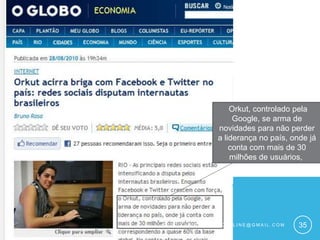  Orkut, controlado pela Google, se arma de novidades para não perder a liderança no país, onde já conta com mais de 30 milhões de usuários, Guto xavier – gutoffline@gmail.com35