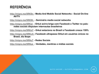 Referênciahttp://migre.me/5RK8n - Media And Mobile Social Networks - Social On-line AV/TVhttp://migre.me/5RK9h  - Seminário media social networks http://migre.me/5RKal  - Orkut acirra briga com Facebook e Twitter no país: redes sociais disputam internautas brasileiroshttp://migre.me/5RKaY - Orkut estaciona no Brasil e Facebook cresce 159%http://migre.me/5RKcA - Facebook ultrapassa Orkut em usuários únicos no Brasil, diz Ibopehttp://migre.me/5RNyT - Redes Sociaishttp://migre.me/5RNye  - Verdades, mentiras e mídias sociaisGuto xavier – gutoffline@gmail.com43