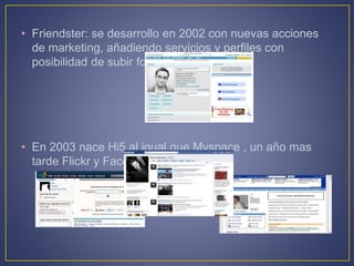 • Friendster: se desarrollo en 2002 con nuevas acciones
de marketing, añadiendo servicios y perfiles con
posibilidad de subir fotos.
• En 2003 nace Hi5,al igual que Myspace , un año mas
tarde Flickr y Facebook.
 
