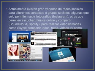 • Actualmente existen gran variedad de redes sociales
para diferentes contextos o grupos sociales, algunas que
solo permiten subir fotografías (Instagram), otras que
permiten escuchar música online y compartir
(SoundCloud, Spotify), para realizar video llamadas
como Skype; compartir ideas, fotos, videos tal como
Facebook y Twitter.
 