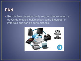 • Red de área personal: es la red de comunicación a
través de medios inalámbricos como Bluetooth o
infrarrojo que son de corto alcance.
 