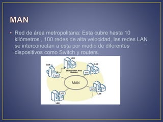 • Red de área metropolitana: Esta cubre hasta 10
kilómetros , 100 redes de alta velocidad, las redes LAN
se interconectan a esta por medio de diferentes
dispositivos como Switch y routers.
 