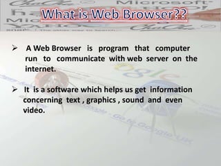  A Web Browser is program that computer
run to communicate with web server on the
internet.
 It is a software which helps us get information
concerning text , graphics , sound and even
video.
 