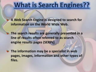What is Search Engines??
A Web Search Engine is designed to search for
information on the World Wide Web.
The search results are generally presented in a
line of results often referred to as search
engine results pages (SERPs)
The information may be a specialist in web
pages, images, information and other types of
files.
 