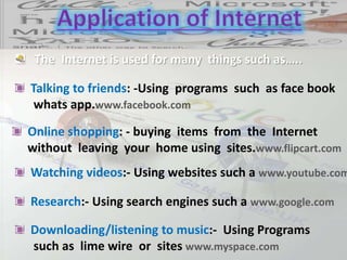 The Internet is used for many things such as…..
Talking to friends: -Using programs such as face book
whats app.www.facebook.com
Research:- Using search engines such a www.google.com
Online shopping: - buying items from the Internet
without leaving your home using sites.www.flipcart.com
Watching videos:- Using websites such a www.youtube.com
Downloading/listening to music:- Using Programs
such as lime wire or sites www.myspace.com
 