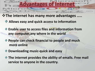 Advantages of Internet
The internet has many more advantages …..
Allows easy and quick access to information
Downloading music-quick and easy
People can check financial to people and much
more online
Enable user to access files and information from
any computer,any where in the world
The internet provides the ability of emails. Free mail
service to anyone in the country.
 