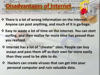 Disadvantages of Internet
 There is a lot of wrong information on the internet.
Anyone can post anything, and much of it is garbage.
 Easy to waste a lot of time on the internet. You can start
surfing, and then realize far more time has passed than
you realized.
 Internet has a lot of "cheater" sites. People can buy
essays and pass them off as their own far more easily
than they used to be able to do.
 Hackers can create viruses that can get into your
personal computer and ruin valuable data.
 