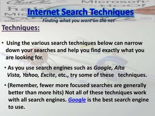 Techniques:
• Using the various search techniques below can narrow
down your searches and help you find exactly what you
are looking for.
Finding what you want on the net
• As you use search engines such as Google, Alta
Vista, Yahoo, Excite, etc., try some of these techniques.
• (Remember, fewer more focused searches are generally
better than more hits) Not all of these techniques work
with all search engines. Google is the best search engine
to use.
 
