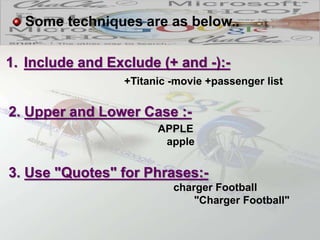 1. Include and Exclude (+ and -):-
+Titanic -movie +passenger list
Some techniques are as below..
2. Upper and Lower Case :-
APPLE
apple
3. Use "Quotes" for Phrases:-
charger Football
"Charger Football"
 