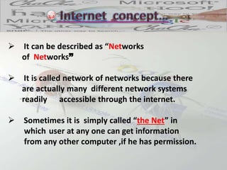  It can be described as “Networks
of Networks”
 It is called network of networks because there
are actually many different network systems
readily accessible through the internet.
 Sometimes it is simply called “the Net” in
which user at any one can get information
from any other computer ,if he has permission.
 