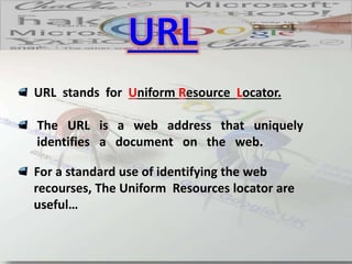 URL stands for Uniform Resource Locator.
The URL is a web address that uniquely
identifies a document on the web.
For a standard use of identifying the web
recourses, The Uniform Resources locator are
useful…
 
