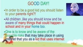 GOOD DAY!
In order to be a good kid you should listen
to your parents right?!
All children ,like you should know and be
aware of many things that could happen in
school and in your home too.
One is to know and be aware of the
possible risks that may take place in using
internet that you as a kid that uses internet
often.
 