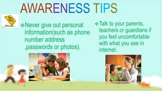 AWARENESS TIPS
Never give out personal
information(such as phone
number address
,passwords or photos).
Talk to your parents,
teachers or guardians if
you feel uncomfortable
with what you see in
internet.
 