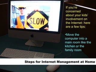 Steps for Internet Management at Home Move the computer into a main room like the kitchen or the family room If you’re concerned about your kids’  involvement on the Internet: here are a few tips: 
