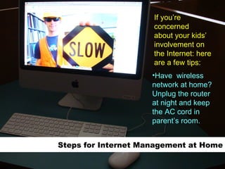 Steps for Internet Management at Home Have  wireless network at home? Unplug the router at night and keep the AC cord in parent’s room. If you’re concerned about your kids’  involvement on the Internet: here are a few tips: 