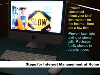 Steps for Internet Management at Home Prevent late night texting or phone calls: Recharge family phones in parents’ room.   If you’re concerned about your kids’  involvement on the Internet: here are a few tips: 