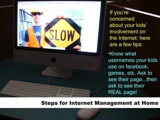 Steps for Internet Management at Home Know what usernames your kids use on facebook, games, etc. Ask to see their page...then ask to see their REAL page! If you’re concerned about your kids’  involvement on the Internet: here are a few tips: 