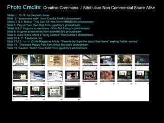 Photo Credits:  Creative Commons  / Attribution Non Commercial Share Alike Slides 1, 15-18: by Gwyneth Jones  Slide  2: “awareness walk”  from Claudia Snell's photostream Slides 3: & 4: Notice - You Can Sit Here from H4NUM4N's photostream Slide 5: Play at Your Own Risk from sjgadsby's photostream Slides 6 & 7: In-game screenshots - from Teh Energy's photostream Slide 8: In-game screenshots from bowkiller39's photostream Slide 9: Gaia Online offers a "Daily Chance” from Narisa's photostream Slide 10 & 11: Facebook, Inc.  Slide 12-13:  Family   Circle Magazine Article:  “Parents don't get the about their teens' 'sexting' habits: survey”  Slide 14:  Theresa's Happy Feet from Great Beyond's photostream Slide 19: Caution: Watch Your Kids! From sjgadsby's photostream  
