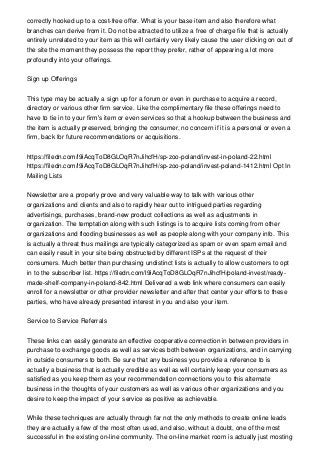 correctly hooked up to a cost-free offer. What is your base item and also therefore what
branches can derive from it. Do not be attracted to utilize a free of charge file that is actually
entirely unrelated to your item as this will certainly very likely cause the user clicking on out of
the site the moment they possess the report they prefer, rather of appearing a lot more
profoundly into your offerings.
Sign up Offerings
This type may be actually a sign up for a forum or even in purchase to acquire a record,
directory or various other firm service. Like the complimentary file these offerings need to
have to tie in to your firm's item or even services so that a hookup between the business and
the item is actually preserved, bringing the consumer, no concern if it is a personal or even a
firm, back for future recommendations or acquisitions.
https://filedn.com/l9iAcqToD8GLOqR7nJihcfH/sp-zoo-poland/invest-in-poland-22.html
https://filedn.com/l9iAcqToD8GLOqR7nJihcfH/sp-zoo-poland/invest-poland-1412.html Opt In
Mailing Lists
Newsletter are a properly prove and very valuable way to talk with various other
organizations and clients and also to rapidly hear out to intrigued parties regarding
advertisings, purchases, brand-new product collections as well as adjustments in
organization. The temptation along with such listings is to acquire lists coming from other
organizations and flooding businesses as well as people along with your company info. This
is actually a threat thus mailings are typically categorized as spam or even spam email and
can easily result in your site being obstructed by different ISPs at the request of their
consumers. Much better than purchasing undistinct lists is actually to allow customers to opt
in to the subscriber list. https://filedn.com/l9iAcqToD8GLOqR7nJihcfH/poland-invest/ready-
made-shelf-company-in-poland-842.html Delivered a web link where consumers can easily
enroll for a newsletter or other provider newsletter and after that center your efforts to these
parties, who have already presented interest in you and also your item.
Service to Service Referrals
These links can easily generate an effective cooperative connection in between providers in
purchase to exchange goods as well as services both between organizations, and in carrying
in outside consumers to both. Be sure that any business you provide a reference to is
actually a business that is actually credible as well as will certainly keep your consumers as
satisfied as you keep them as your recommendation connections you to this alternate
business in the thoughts of your customers as well as various other organizations and you
desire to keep the impact of your service as positive as achievable.
While these techniques are actually through far not the only methods to create online leads
they are actually a few of the most often used, and also, without a doubt, one of the most
successful in the existing on-line community. The on-line market room is actually just mosting
 